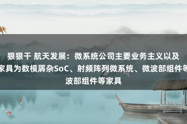 狠狠干 航天发展：微系统公司主要业务主义以及在研家具为数模羼杂SoC、射频阵列微系统、微波部组件等家具