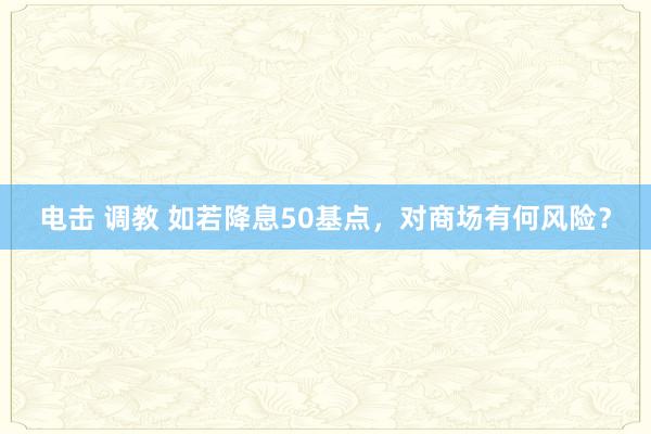 电击 调教 如若降息50基点，对商场有何风险？