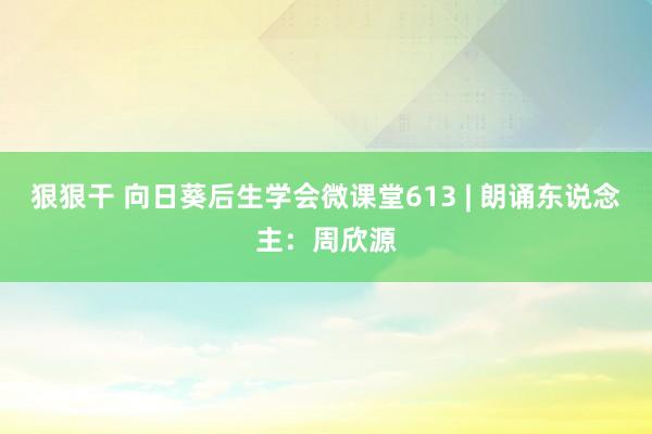 狠狠干 向日葵后生学会微课堂613 | 朗诵东说念主：周欣源