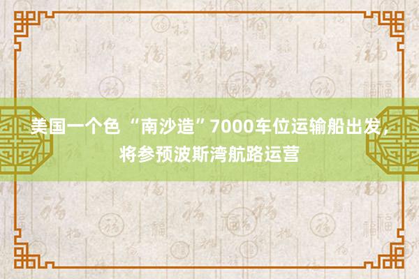 美国一个色 “南沙造”7000车位运输船出发，将参预波斯湾航路运营