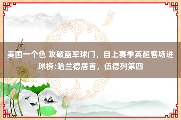 美国一个色 攻破蓝军球门，自上赛季英超客场进球榜:哈兰德居首，伍德列第四