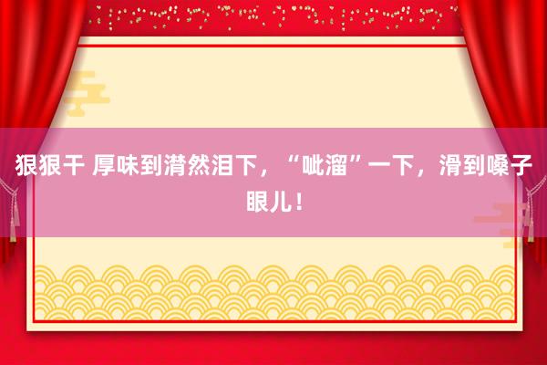 狠狠干 厚味到潸然泪下，“呲溜”一下，滑到嗓子眼儿！