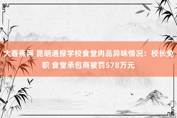 大香蕉网 昆明通报学校食堂肉品异味情况：校长免职 食堂承包商被罚578万元