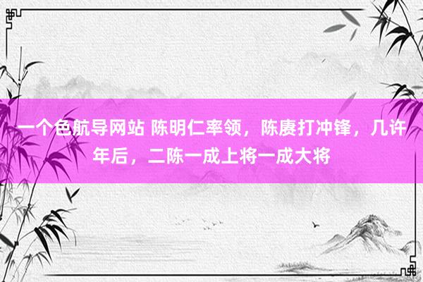 一个色航导网站 陈明仁率领，陈赓打冲锋，几许年后，二陈一成上将一成大将