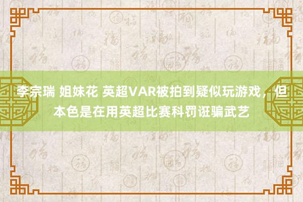 李宗瑞 姐妹花 英超VAR被拍到疑似玩游戏，但本色是在用英超比赛科罚诳骗武艺