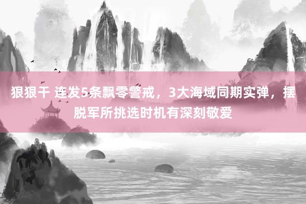 狠狠干 连发5条飘零警戒，3大海域同期实弹，摆脱军所挑选时机有深刻敬爱