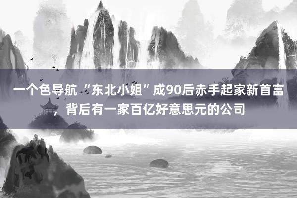 一个色导航 “东北小姐”成90后赤手起家新首富，背后有一家百亿好意思元的公司