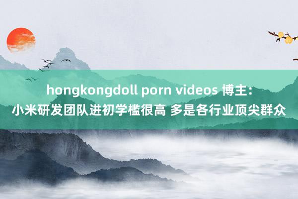 hongkongdoll porn videos 博主：小米研发团队进初学槛很高 多是各行业顶尖群众