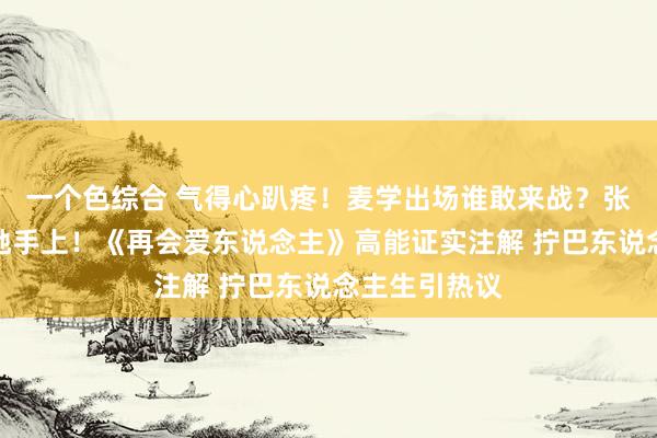 一个色综合 气得心趴疼！麦学出场谁敢来战？张泉灵差点栽她手上！《再会爱东说念主》高能证实注解 拧巴东说念主生引热议