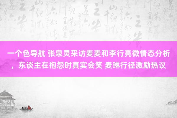 一个色导航 张泉灵采访麦麦和李行亮微情态分析，东谈主在抱怨时真实会笑 麦琳行径激励热议