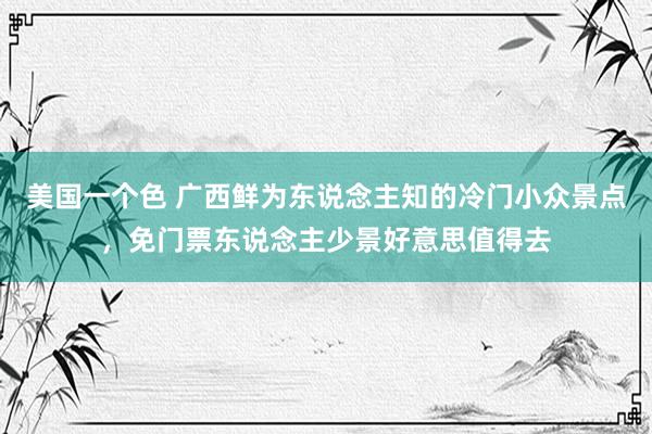 美国一个色 广西鲜为东说念主知的冷门小众景点，免门票东说念主少景好意思值得去