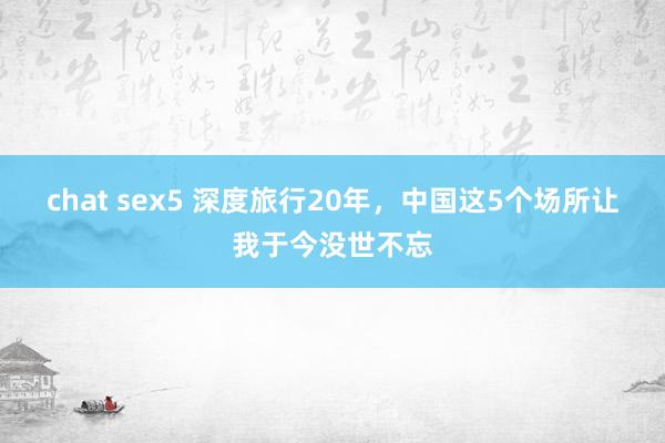 chat sex5 深度旅行20年，中国这5个场所让我于今没世不忘