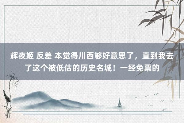 辉夜姬 反差 本觉得川西够好意思了，直到我去了这个被低估的历史名城！一经免票的