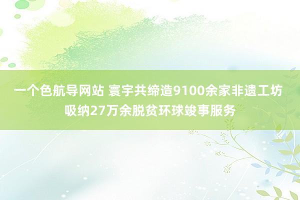 一个色航导网站 寰宇共缔造9100余家非遗工坊 吸纳27万余脱贫环球竣事服务