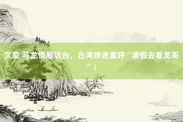 文爱 马龙慑服访台，台湾球迷直呼“请假去看龙哥”！