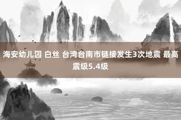 海安幼儿园 白丝 台湾台南市链接发生3次地震 最高震级5.4级