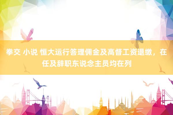 拳交 小说 恒大运行答理佣金及高督工资退缴，在任及辞职东说念主员均在列