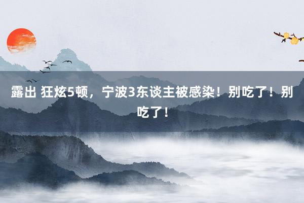 露出 狂炫5顿，宁波3东谈主被感染！别吃了！别吃了！
