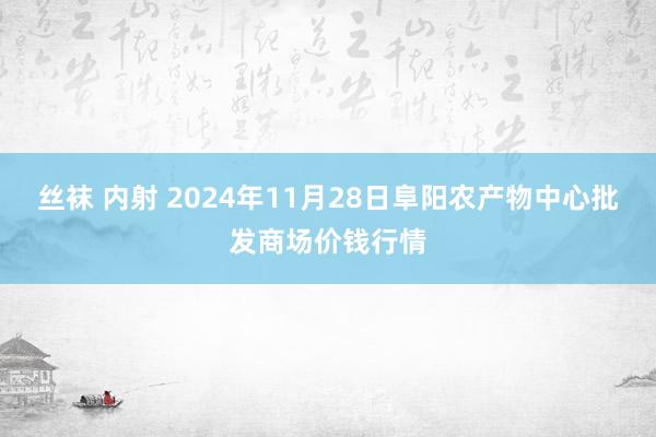 丝袜 内射 2024年11月28日阜阳农产物中心批发商场价钱行情