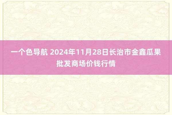 一个色导航 2024年11月28日长治市金鑫瓜果批发商场价钱行情