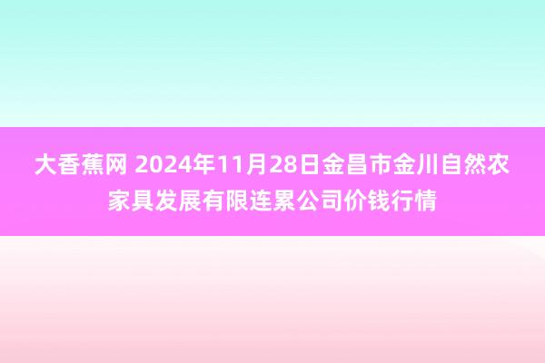 大香蕉网 2024年11月28日金昌市金川自然农家具发展有限连累公司价钱行情