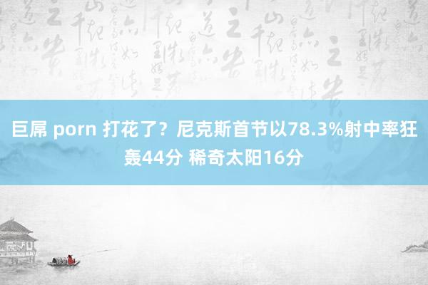 巨屌 porn 打花了？尼克斯首节以78.3%射中率狂轰44分 稀奇太阳16分