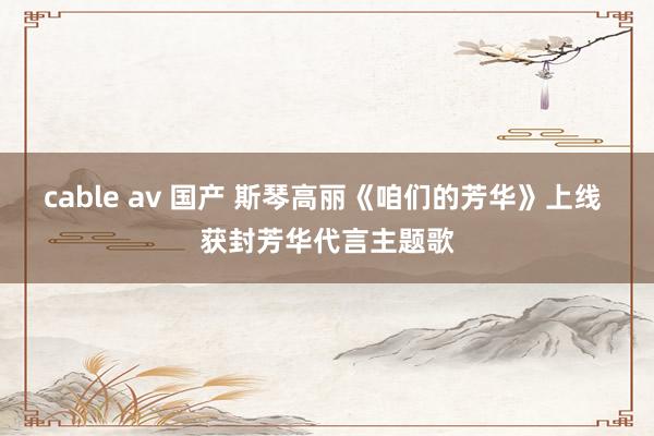 cable av 国产 斯琴高丽《咱们的芳华》上线 获封芳华代言主题歌