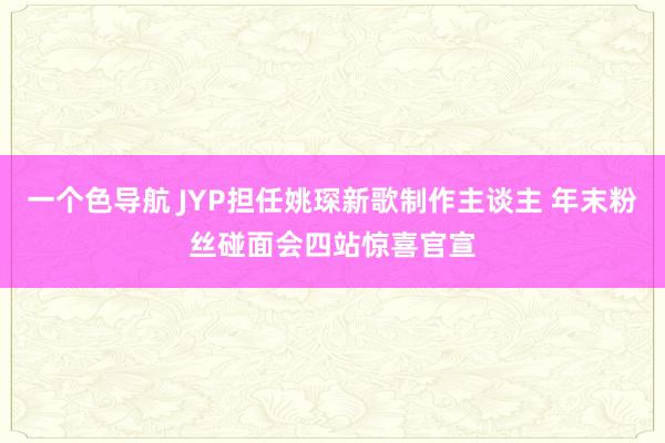 一个色导航 JYP担任姚琛新歌制作主谈主 年末粉丝碰面会四站惊喜官宣