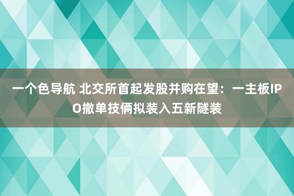 一个色导航 北交所首起发股并购在望：一主板IPO撤单技俩拟装入五新隧装