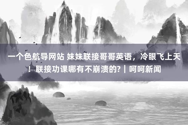 一个色航导网站 妹妹联接哥哥英语，冷眼飞上天！联接功课哪有不崩溃的?｜呵呵新闻