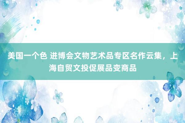 美国一个色 进博会文物艺术品专区名作云集，上海自贸文投促展品变商品
