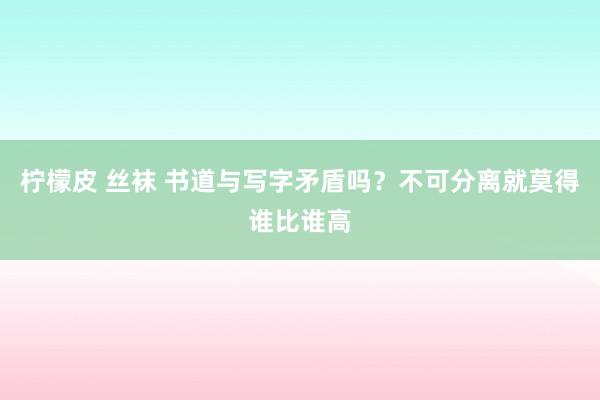 柠檬皮 丝袜 书道与写字矛盾吗？不可分离就莫得谁比谁高