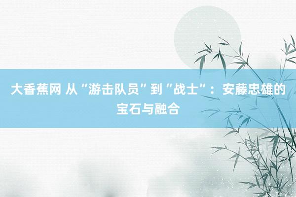 大香蕉网 从“游击队员”到“战士”：安藤忠雄的宝石与融合