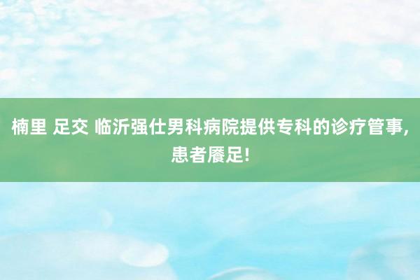 楠里 足交 临沂强仕男科病院提供专科的诊疗管事，患者餍足!