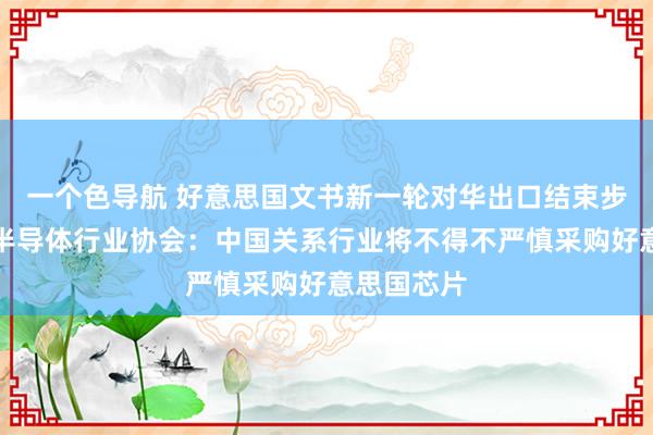 一个色导航 好意思国文书新一轮对华出口结束步骤，中国半导体行业协会：中国关系行业将不得不严慎采购好意思国芯片