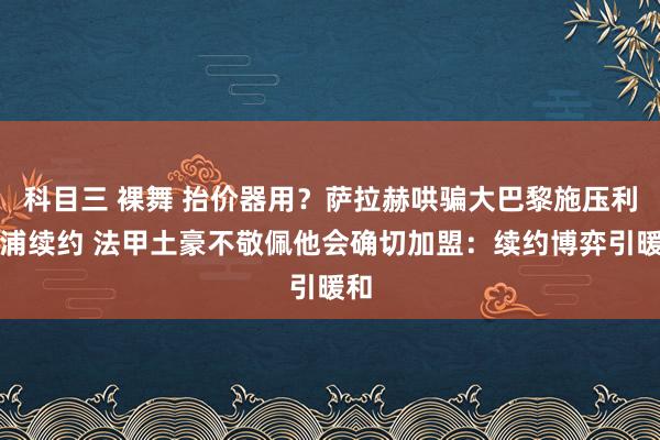 科目三 裸舞 抬价器用？萨拉赫哄骗大巴黎施压利物浦续约 法甲土豪不敬佩他会确切加盟：续约博弈引暖和