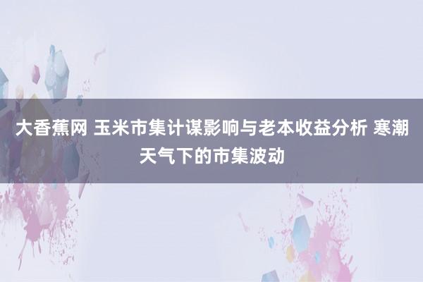 大香蕉网 玉米市集计谋影响与老本收益分析 寒潮天气下的市集波动