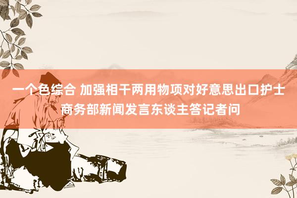 一个色综合 加强相干两用物项对好意思出口护士 商务部新闻发言东谈主答记者问