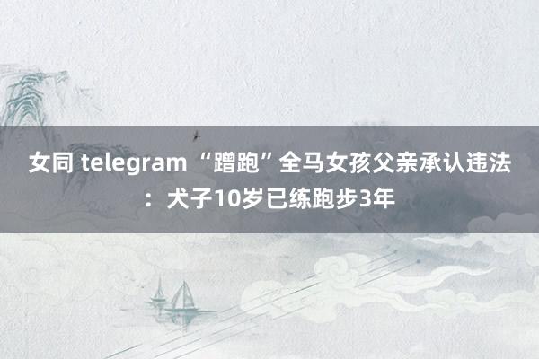 女同 telegram “蹭跑”全马女孩父亲承认违法：犬子10岁已练跑步3年