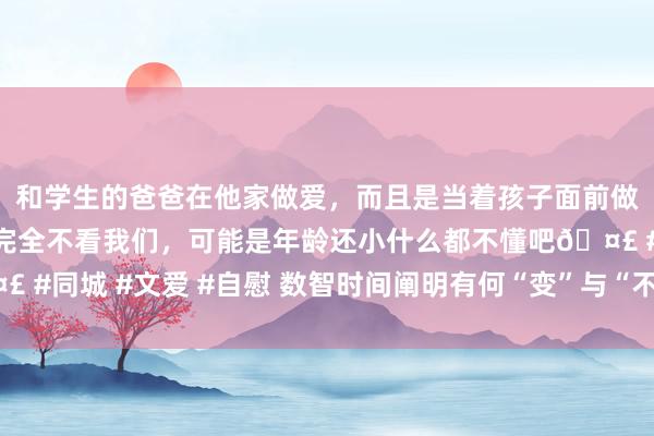 和学生的爸爸在他家做爱，而且是当着孩子面前做爱，太刺激了，孩子完全不看我们，可能是年龄还小什么都不懂吧🤣 #同城 #文爱 #自慰 数智时间阐明有何“变”与“不变”？众人学者热议