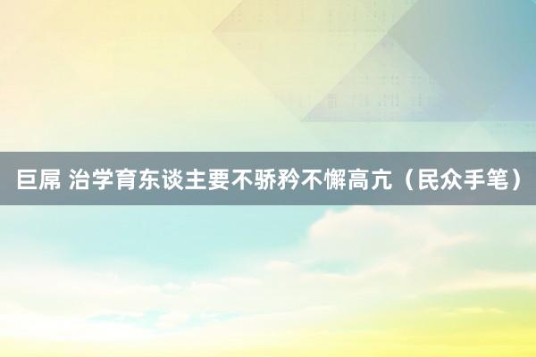 巨屌 治学育东谈主要不骄矜不懈高亢（民众手笔）