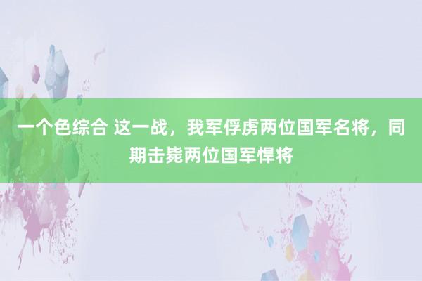 一个色综合 这一战，我军俘虏两位国军名将，同期击毙两位国军悍将