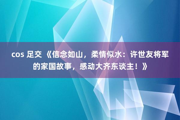 cos 足交 《信念如山，柔情似水：许世友将军的家国故事，感动大齐东谈主！》