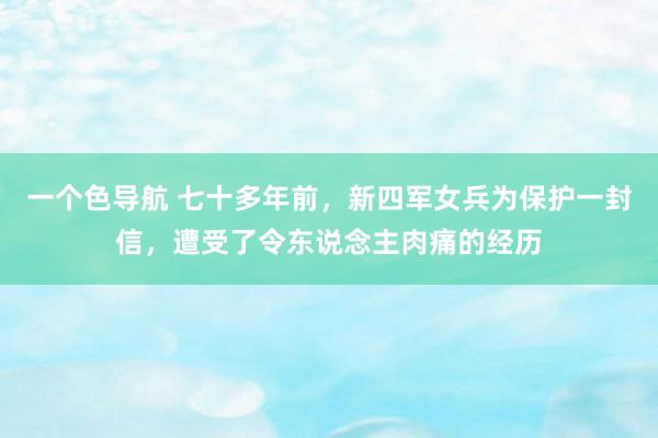 一个色导航 七十多年前，新四军女兵为保护一封信，遭受了令东说念主肉痛的经历