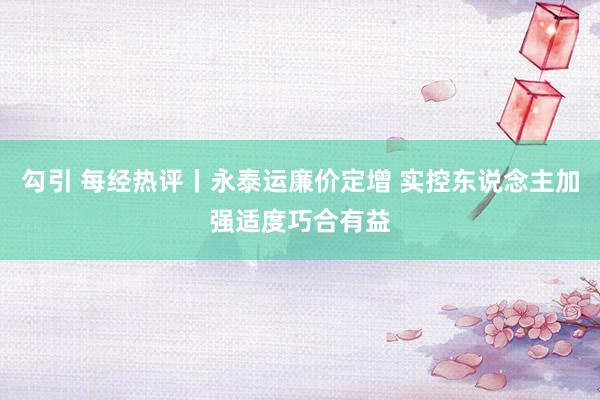 勾引 每经热评丨永泰运廉价定增 实控东说念主加强适度巧合有益