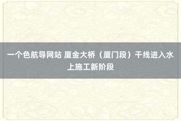 一个色航导网站 厦金大桥（厦门段）干线进入水上施工新阶段