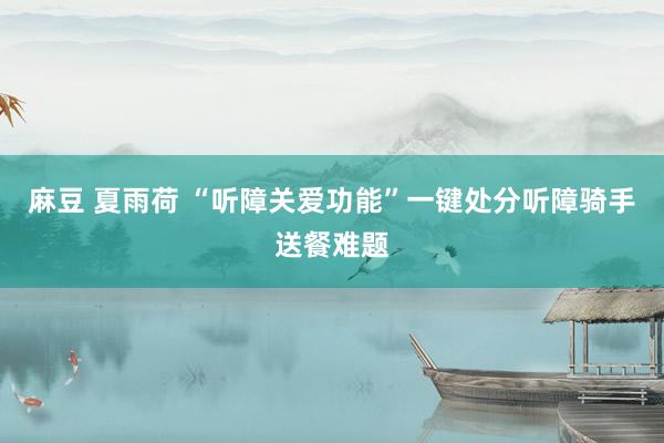 麻豆 夏雨荷 “听障关爱功能”一键处分听障骑手送餐难题