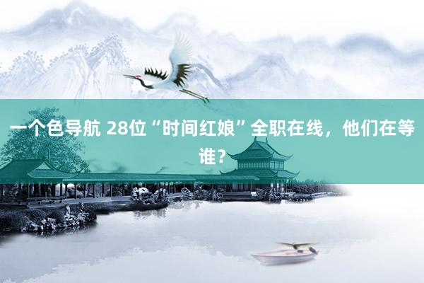一个色导航 28位“时间红娘”全职在线，他们在等谁？
