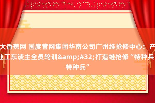 大香蕉网 国度管网集团华南公司广州维抢修中心：产业工东谈主全员轮训&#32;打造维抢修“特种兵”