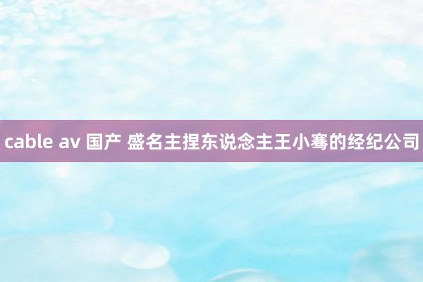 cable av 国产 盛名主捏东说念主王小骞的经纪公司